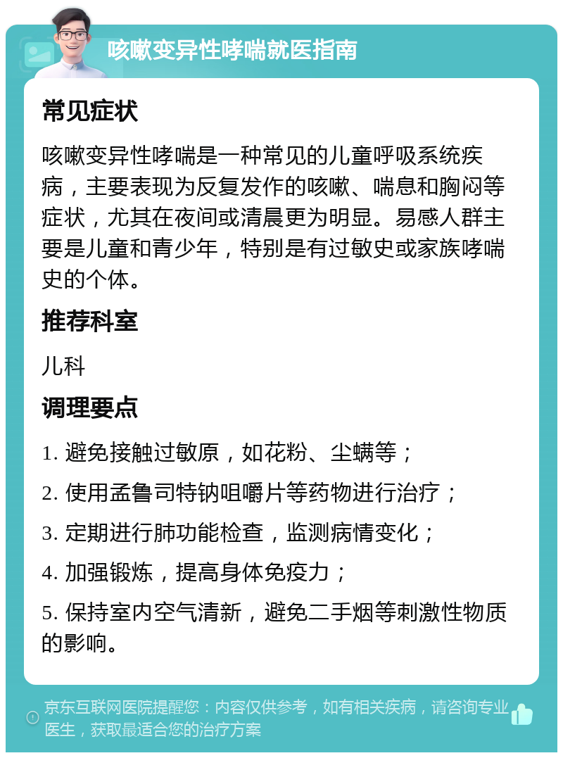 咳嗽变异性哮喘就医指南 常见症状 咳嗽变异性哮喘是一种常见的儿童呼吸系统疾病，主要表现为反复发作的咳嗽、喘息和胸闷等症状，尤其在夜间或清晨更为明显。易感人群主要是儿童和青少年，特别是有过敏史或家族哮喘史的个体。 推荐科室 儿科 调理要点 1. 避免接触过敏原，如花粉、尘螨等； 2. 使用孟鲁司特钠咀嚼片等药物进行治疗； 3. 定期进行肺功能检查，监测病情变化； 4. 加强锻炼，提高身体免疫力； 5. 保持室内空气清新，避免二手烟等刺激性物质的影响。