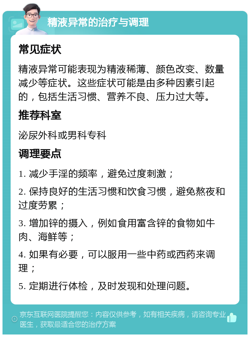 精液异常的治疗与调理 常见症状 精液异常可能表现为精液稀薄、颜色改变、数量减少等症状。这些症状可能是由多种因素引起的，包括生活习惯、营养不良、压力过大等。 推荐科室 泌尿外科或男科专科 调理要点 1. 减少手淫的频率，避免过度刺激； 2. 保持良好的生活习惯和饮食习惯，避免熬夜和过度劳累； 3. 增加锌的摄入，例如食用富含锌的食物如牛肉、海鲜等； 4. 如果有必要，可以服用一些中药或西药来调理； 5. 定期进行体检，及时发现和处理问题。