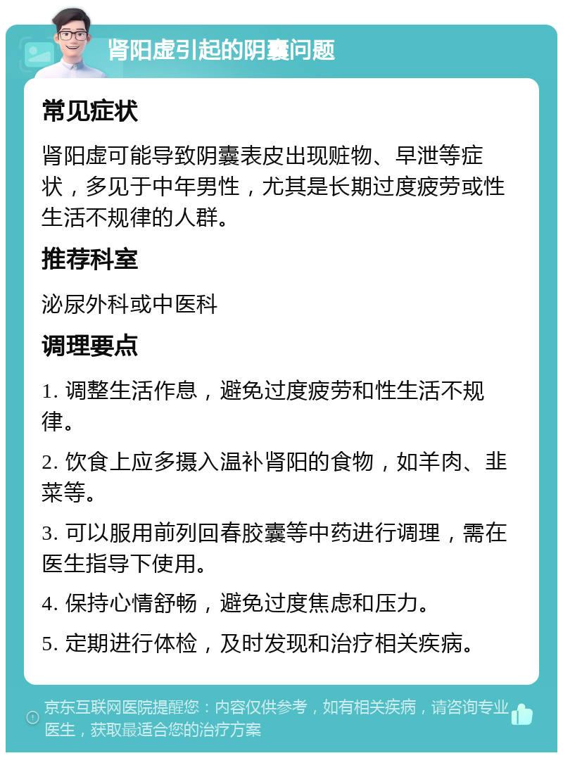 肾阳虚引起的阴囊问题 常见症状 肾阳虚可能导致阴囊表皮出现赃物、早泄等症状，多见于中年男性，尤其是长期过度疲劳或性生活不规律的人群。 推荐科室 泌尿外科或中医科 调理要点 1. 调整生活作息，避免过度疲劳和性生活不规律。 2. 饮食上应多摄入温补肾阳的食物，如羊肉、韭菜等。 3. 可以服用前列回春胶囊等中药进行调理，需在医生指导下使用。 4. 保持心情舒畅，避免过度焦虑和压力。 5. 定期进行体检，及时发现和治疗相关疾病。