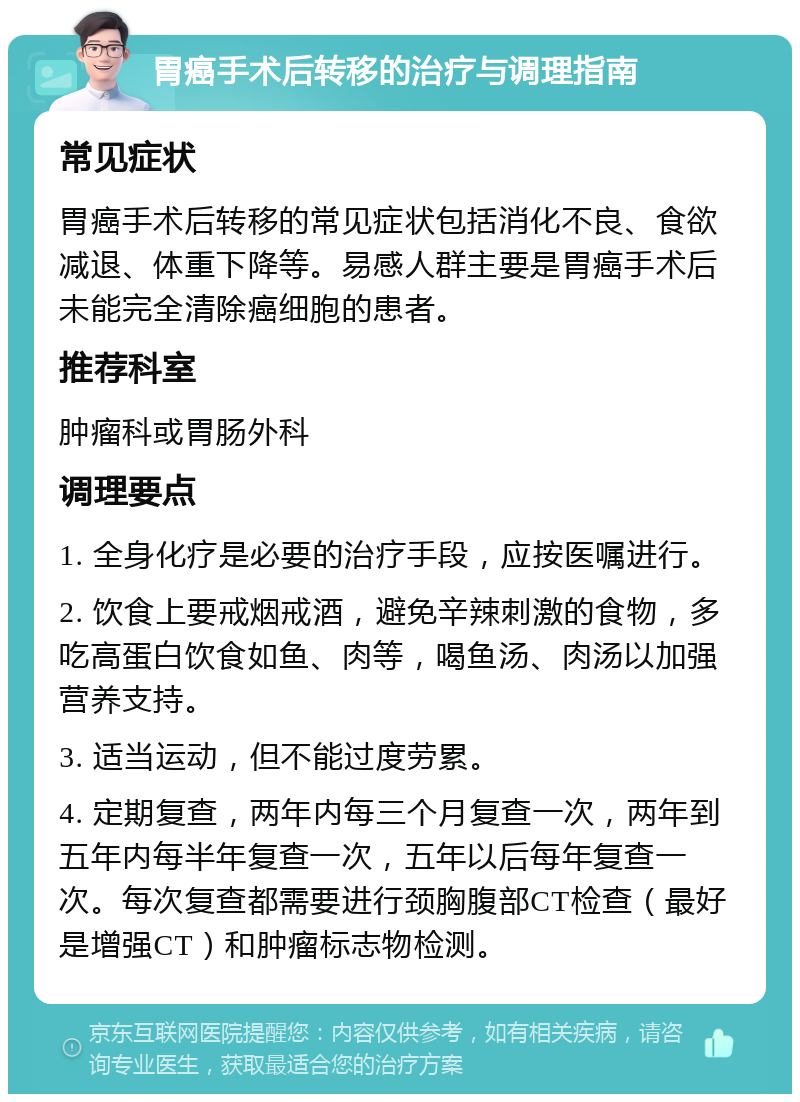 胃癌手术后转移的治疗与调理指南 常见症状 胃癌手术后转移的常见症状包括消化不良、食欲减退、体重下降等。易感人群主要是胃癌手术后未能完全清除癌细胞的患者。 推荐科室 肿瘤科或胃肠外科 调理要点 1. 全身化疗是必要的治疗手段，应按医嘱进行。 2. 饮食上要戒烟戒酒，避免辛辣刺激的食物，多吃高蛋白饮食如鱼、肉等，喝鱼汤、肉汤以加强营养支持。 3. 适当运动，但不能过度劳累。 4. 定期复查，两年内每三个月复查一次，两年到五年内每半年复查一次，五年以后每年复查一次。每次复查都需要进行颈胸腹部CT检查（最好是增强CT）和肿瘤标志物检测。