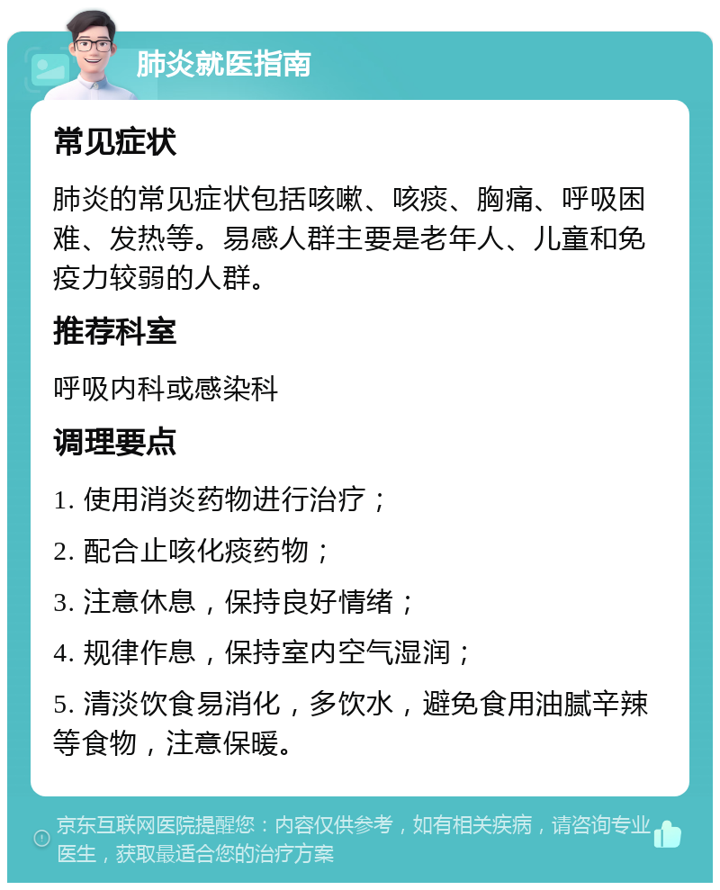 肺炎就医指南 常见症状 肺炎的常见症状包括咳嗽、咳痰、胸痛、呼吸困难、发热等。易感人群主要是老年人、儿童和免疫力较弱的人群。 推荐科室 呼吸内科或感染科 调理要点 1. 使用消炎药物进行治疗； 2. 配合止咳化痰药物； 3. 注意休息，保持良好情绪； 4. 规律作息，保持室内空气湿润； 5. 清淡饮食易消化，多饮水，避免食用油腻辛辣等食物，注意保暖。