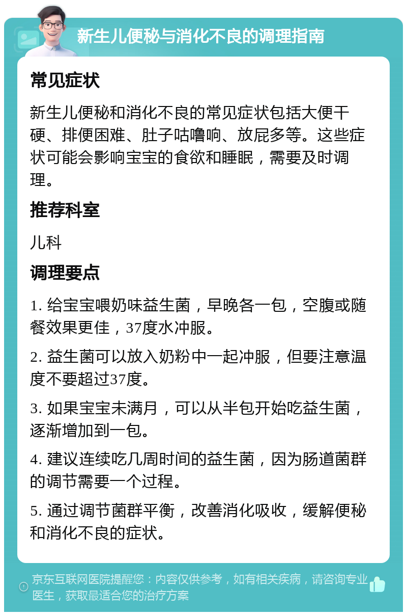 新生儿便秘与消化不良的调理指南 常见症状 新生儿便秘和消化不良的常见症状包括大便干硬、排便困难、肚子咕噜响、放屁多等。这些症状可能会影响宝宝的食欲和睡眠，需要及时调理。 推荐科室 儿科 调理要点 1. 给宝宝喂奶味益生菌，早晚各一包，空腹或随餐效果更佳，37度水冲服。 2. 益生菌可以放入奶粉中一起冲服，但要注意温度不要超过37度。 3. 如果宝宝未满月，可以从半包开始吃益生菌，逐渐增加到一包。 4. 建议连续吃几周时间的益生菌，因为肠道菌群的调节需要一个过程。 5. 通过调节菌群平衡，改善消化吸收，缓解便秘和消化不良的症状。