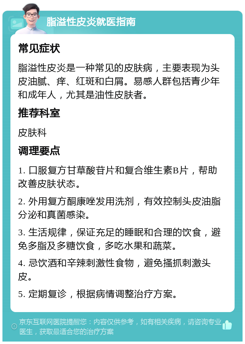 脂溢性皮炎就医指南 常见症状 脂溢性皮炎是一种常见的皮肤病，主要表现为头皮油腻、痒、红斑和白屑。易感人群包括青少年和成年人，尤其是油性皮肤者。 推荐科室 皮肤科 调理要点 1. 口服复方甘草酸苷片和复合维生素B片，帮助改善皮肤状态。 2. 外用复方酮康唑发用洗剂，有效控制头皮油脂分泌和真菌感染。 3. 生活规律，保证充足的睡眠和合理的饮食，避免多脂及多糖饮食，多吃水果和蔬菜。 4. 忌饮酒和辛辣刺激性食物，避免搔抓刺激头皮。 5. 定期复诊，根据病情调整治疗方案。