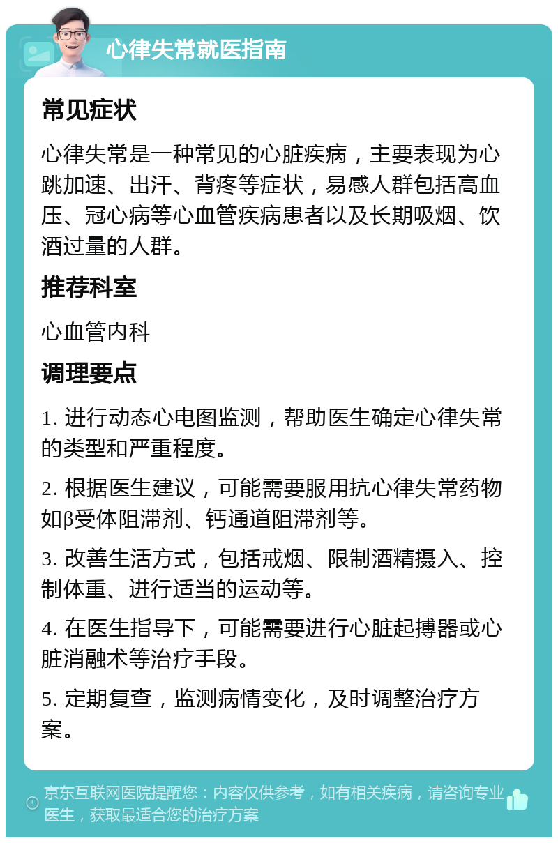 心律失常就医指南 常见症状 心律失常是一种常见的心脏疾病，主要表现为心跳加速、出汗、背疼等症状，易感人群包括高血压、冠心病等心血管疾病患者以及长期吸烟、饮酒过量的人群。 推荐科室 心血管内科 调理要点 1. 进行动态心电图监测，帮助医生确定心律失常的类型和严重程度。 2. 根据医生建议，可能需要服用抗心律失常药物如β受体阻滞剂、钙通道阻滞剂等。 3. 改善生活方式，包括戒烟、限制酒精摄入、控制体重、进行适当的运动等。 4. 在医生指导下，可能需要进行心脏起搏器或心脏消融术等治疗手段。 5. 定期复查，监测病情变化，及时调整治疗方案。