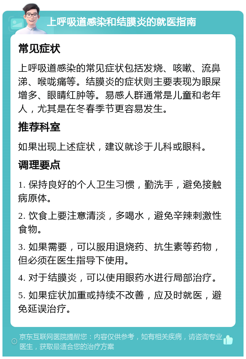 上呼吸道感染和结膜炎的就医指南 常见症状 上呼吸道感染的常见症状包括发烧、咳嗽、流鼻涕、喉咙痛等。结膜炎的症状则主要表现为眼屎增多、眼睛红肿等。易感人群通常是儿童和老年人，尤其是在冬春季节更容易发生。 推荐科室 如果出现上述症状，建议就诊于儿科或眼科。 调理要点 1. 保持良好的个人卫生习惯，勤洗手，避免接触病原体。 2. 饮食上要注意清淡，多喝水，避免辛辣刺激性食物。 3. 如果需要，可以服用退烧药、抗生素等药物，但必须在医生指导下使用。 4. 对于结膜炎，可以使用眼药水进行局部治疗。 5. 如果症状加重或持续不改善，应及时就医，避免延误治疗。