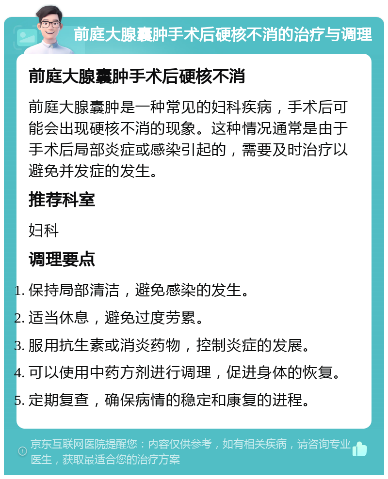 前庭大腺囊肿手术后硬核不消的治疗与调理 前庭大腺囊肿手术后硬核不消 前庭大腺囊肿是一种常见的妇科疾病，手术后可能会出现硬核不消的现象。这种情况通常是由于手术后局部炎症或感染引起的，需要及时治疗以避免并发症的发生。 推荐科室 妇科 调理要点 保持局部清洁，避免感染的发生。 适当休息，避免过度劳累。 服用抗生素或消炎药物，控制炎症的发展。 可以使用中药方剂进行调理，促进身体的恢复。 定期复查，确保病情的稳定和康复的进程。