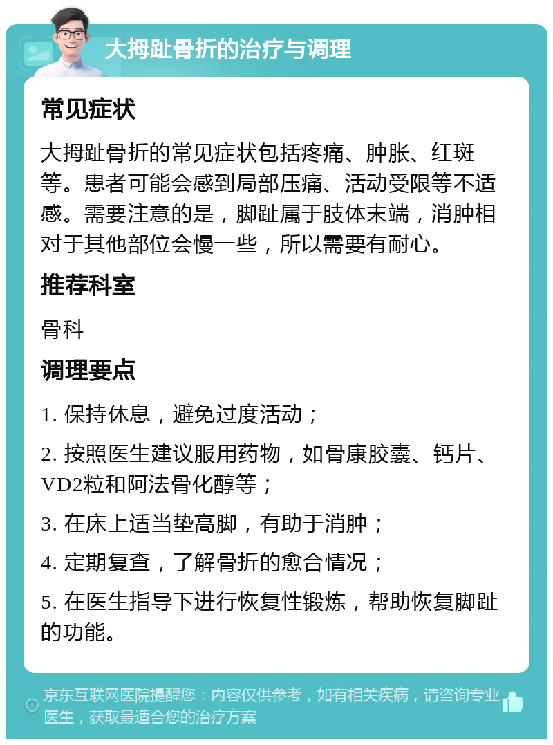 大拇趾骨折的治疗与调理 常见症状 大拇趾骨折的常见症状包括疼痛、肿胀、红斑等。患者可能会感到局部压痛、活动受限等不适感。需要注意的是，脚趾属于肢体末端，消肿相对于其他部位会慢一些，所以需要有耐心。 推荐科室 骨科 调理要点 1. 保持休息，避免过度活动； 2. 按照医生建议服用药物，如骨康胶囊、钙片、VD2粒和阿法骨化醇等； 3. 在床上适当垫高脚，有助于消肿； 4. 定期复查，了解骨折的愈合情况； 5. 在医生指导下进行恢复性锻炼，帮助恢复脚趾的功能。