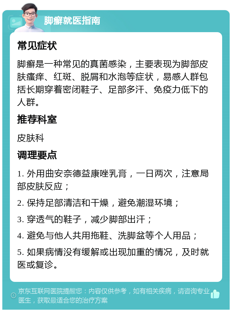 脚癣就医指南 常见症状 脚癣是一种常见的真菌感染，主要表现为脚部皮肤瘙痒、红斑、脱屑和水泡等症状，易感人群包括长期穿着密闭鞋子、足部多汗、免疫力低下的人群。 推荐科室 皮肤科 调理要点 1. 外用曲安奈德益康唑乳膏，一日两次，注意局部皮肤反应； 2. 保持足部清洁和干燥，避免潮湿环境； 3. 穿透气的鞋子，减少脚部出汗； 4. 避免与他人共用拖鞋、洗脚盆等个人用品； 5. 如果病情没有缓解或出现加重的情况，及时就医或复诊。