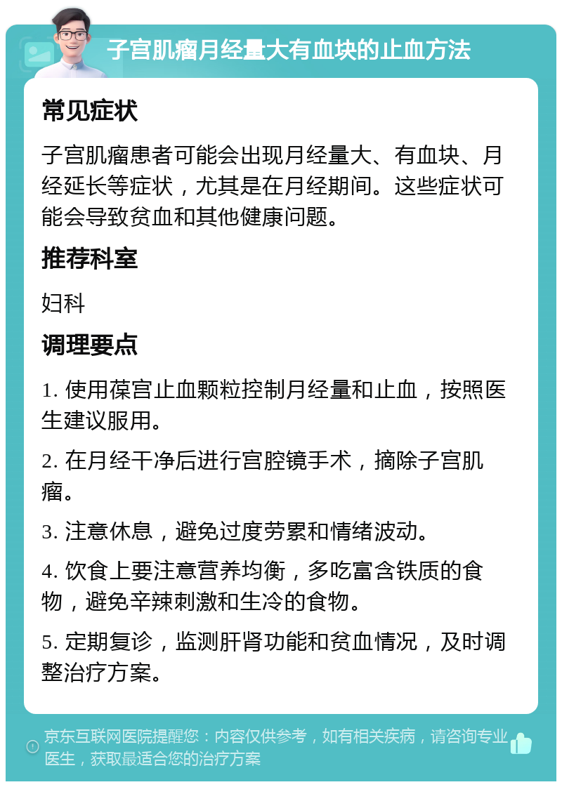 子宫肌瘤月经量大有血块的止血方法 常见症状 子宫肌瘤患者可能会出现月经量大、有血块、月经延长等症状，尤其是在月经期间。这些症状可能会导致贫血和其他健康问题。 推荐科室 妇科 调理要点 1. 使用葆宫止血颗粒控制月经量和止血，按照医生建议服用。 2. 在月经干净后进行宫腔镜手术，摘除子宫肌瘤。 3. 注意休息，避免过度劳累和情绪波动。 4. 饮食上要注意营养均衡，多吃富含铁质的食物，避免辛辣刺激和生冷的食物。 5. 定期复诊，监测肝肾功能和贫血情况，及时调整治疗方案。