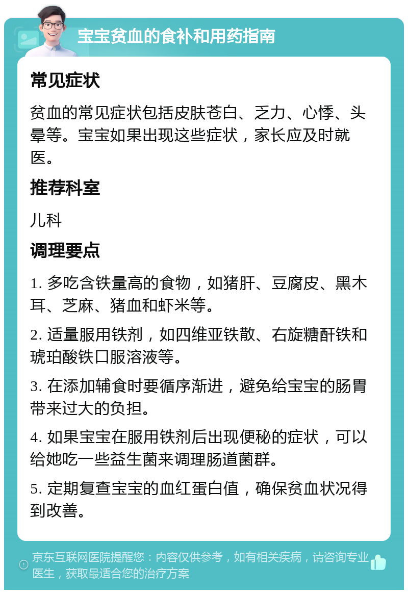 宝宝贫血的食补和用药指南 常见症状 贫血的常见症状包括皮肤苍白、乏力、心悸、头晕等。宝宝如果出现这些症状，家长应及时就医。 推荐科室 儿科 调理要点 1. 多吃含铁量高的食物，如猪肝、豆腐皮、黑木耳、芝麻、猪血和虾米等。 2. 适量服用铁剂，如四维亚铁散、右旋糖酐铁和琥珀酸铁口服溶液等。 3. 在添加辅食时要循序渐进，避免给宝宝的肠胃带来过大的负担。 4. 如果宝宝在服用铁剂后出现便秘的症状，可以给她吃一些益生菌来调理肠道菌群。 5. 定期复查宝宝的血红蛋白值，确保贫血状况得到改善。