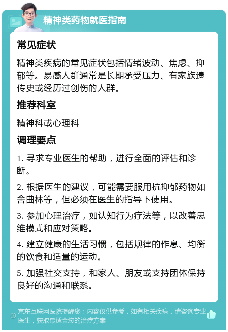 精神类药物就医指南 常见症状 精神类疾病的常见症状包括情绪波动、焦虑、抑郁等。易感人群通常是长期承受压力、有家族遗传史或经历过创伤的人群。 推荐科室 精神科或心理科 调理要点 1. 寻求专业医生的帮助，进行全面的评估和诊断。 2. 根据医生的建议，可能需要服用抗抑郁药物如舍曲林等，但必须在医生的指导下使用。 3. 参加心理治疗，如认知行为疗法等，以改善思维模式和应对策略。 4. 建立健康的生活习惯，包括规律的作息、均衡的饮食和适量的运动。 5. 加强社交支持，和家人、朋友或支持团体保持良好的沟通和联系。