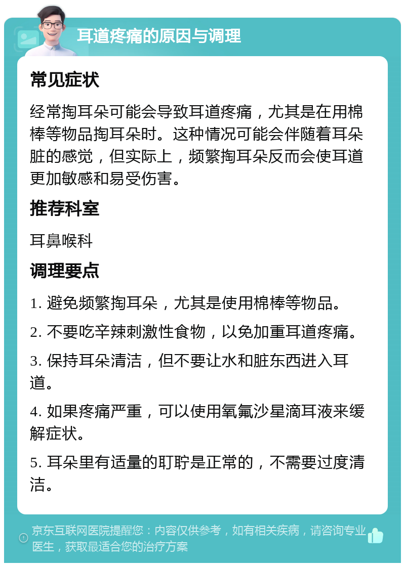 耳道疼痛的原因与调理 常见症状 经常掏耳朵可能会导致耳道疼痛，尤其是在用棉棒等物品掏耳朵时。这种情况可能会伴随着耳朵脏的感觉，但实际上，频繁掏耳朵反而会使耳道更加敏感和易受伤害。 推荐科室 耳鼻喉科 调理要点 1. 避免频繁掏耳朵，尤其是使用棉棒等物品。 2. 不要吃辛辣刺激性食物，以免加重耳道疼痛。 3. 保持耳朵清洁，但不要让水和脏东西进入耳道。 4. 如果疼痛严重，可以使用氧氟沙星滴耳液来缓解症状。 5. 耳朵里有适量的耵聍是正常的，不需要过度清洁。