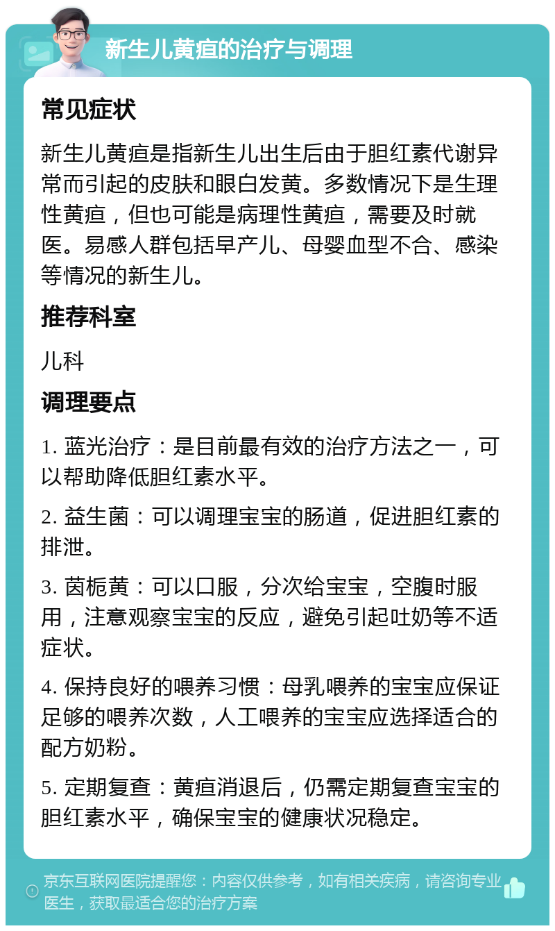 新生儿黄疸的治疗与调理 常见症状 新生儿黄疸是指新生儿出生后由于胆红素代谢异常而引起的皮肤和眼白发黄。多数情况下是生理性黄疸，但也可能是病理性黄疸，需要及时就医。易感人群包括早产儿、母婴血型不合、感染等情况的新生儿。 推荐科室 儿科 调理要点 1. 蓝光治疗：是目前最有效的治疗方法之一，可以帮助降低胆红素水平。 2. 益生菌：可以调理宝宝的肠道，促进胆红素的排泄。 3. 茵栀黄：可以口服，分次给宝宝，空腹时服用，注意观察宝宝的反应，避免引起吐奶等不适症状。 4. 保持良好的喂养习惯：母乳喂养的宝宝应保证足够的喂养次数，人工喂养的宝宝应选择适合的配方奶粉。 5. 定期复查：黄疸消退后，仍需定期复查宝宝的胆红素水平，确保宝宝的健康状况稳定。