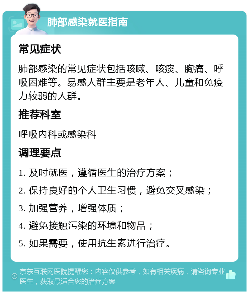 肺部感染就医指南 常见症状 肺部感染的常见症状包括咳嗽、咳痰、胸痛、呼吸困难等。易感人群主要是老年人、儿童和免疫力较弱的人群。 推荐科室 呼吸内科或感染科 调理要点 1. 及时就医，遵循医生的治疗方案； 2. 保持良好的个人卫生习惯，避免交叉感染； 3. 加强营养，增强体质； 4. 避免接触污染的环境和物品； 5. 如果需要，使用抗生素进行治疗。