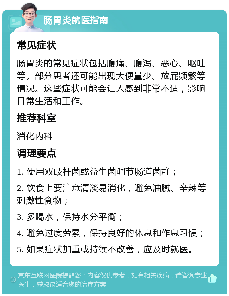 肠胃炎就医指南 常见症状 肠胃炎的常见症状包括腹痛、腹泻、恶心、呕吐等。部分患者还可能出现大便量少、放屁频繁等情况。这些症状可能会让人感到非常不适，影响日常生活和工作。 推荐科室 消化内科 调理要点 1. 使用双歧杆菌或益生菌调节肠道菌群； 2. 饮食上要注意清淡易消化，避免油腻、辛辣等刺激性食物； 3. 多喝水，保持水分平衡； 4. 避免过度劳累，保持良好的休息和作息习惯； 5. 如果症状加重或持续不改善，应及时就医。