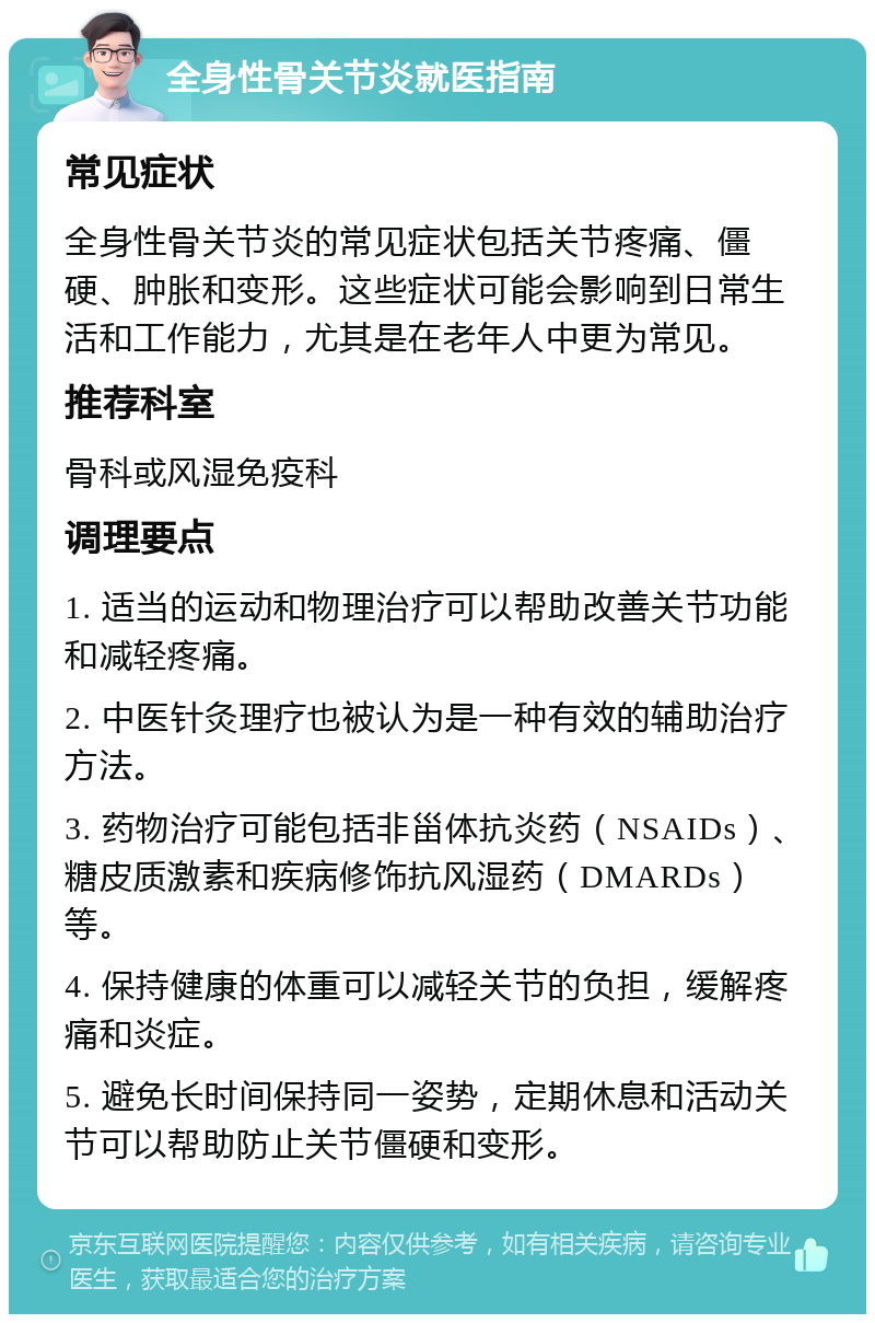 全身性骨关节炎就医指南 常见症状 全身性骨关节炎的常见症状包括关节疼痛、僵硬、肿胀和变形。这些症状可能会影响到日常生活和工作能力，尤其是在老年人中更为常见。 推荐科室 骨科或风湿免疫科 调理要点 1. 适当的运动和物理治疗可以帮助改善关节功能和减轻疼痛。 2. 中医针灸理疗也被认为是一种有效的辅助治疗方法。 3. 药物治疗可能包括非甾体抗炎药（NSAIDs）、糖皮质激素和疾病修饰抗风湿药（DMARDs）等。 4. 保持健康的体重可以减轻关节的负担，缓解疼痛和炎症。 5. 避免长时间保持同一姿势，定期休息和活动关节可以帮助防止关节僵硬和变形。