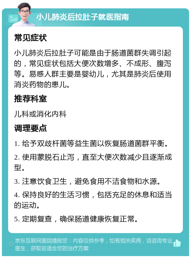 小儿肺炎后拉肚子就医指南 常见症状 小儿肺炎后拉肚子可能是由于肠道菌群失调引起的，常见症状包括大便次数增多、不成形、腹泻等。易感人群主要是婴幼儿，尤其是肺炎后使用消炎药物的患儿。 推荐科室 儿科或消化内科 调理要点 1. 给予双歧杆菌等益生菌以恢复肠道菌群平衡。 2. 使用蒙脱石止泻，直至大便次数减少且逐渐成型。 3. 注意饮食卫生，避免食用不洁食物和水源。 4. 保持良好的生活习惯，包括充足的休息和适当的运动。 5. 定期复查，确保肠道健康恢复正常。