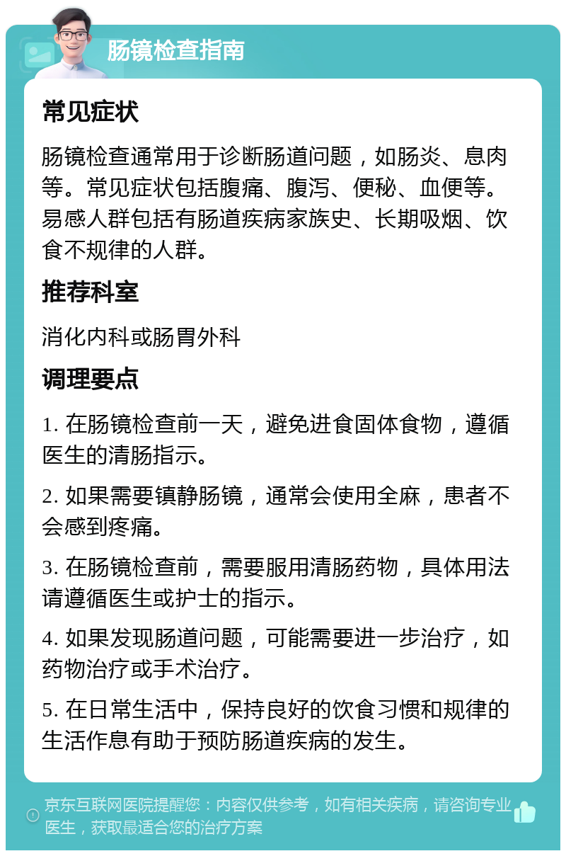 肠镜检查指南 常见症状 肠镜检查通常用于诊断肠道问题，如肠炎、息肉等。常见症状包括腹痛、腹泻、便秘、血便等。易感人群包括有肠道疾病家族史、长期吸烟、饮食不规律的人群。 推荐科室 消化内科或肠胃外科 调理要点 1. 在肠镜检查前一天，避免进食固体食物，遵循医生的清肠指示。 2. 如果需要镇静肠镜，通常会使用全麻，患者不会感到疼痛。 3. 在肠镜检查前，需要服用清肠药物，具体用法请遵循医生或护士的指示。 4. 如果发现肠道问题，可能需要进一步治疗，如药物治疗或手术治疗。 5. 在日常生活中，保持良好的饮食习惯和规律的生活作息有助于预防肠道疾病的发生。