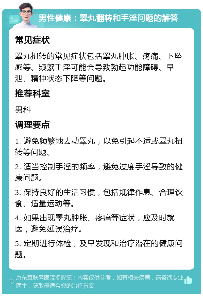 男性健康：睪丸翻转和手淫问题的解答 常见症状 睪丸扭转的常见症状包括睪丸肿胀、疼痛、下坠感等。频繁手淫可能会导致勃起功能障碍、早泄、精神状态下降等问题。 推荐科室 男科 调理要点 1. 避免频繁地去动睪丸，以免引起不适或睪丸扭转等问题。 2. 适当控制手淫的频率，避免过度手淫导致的健康问题。 3. 保持良好的生活习惯，包括规律作息、合理饮食、适量运动等。 4. 如果出现睪丸肿胀、疼痛等症状，应及时就医，避免延误治疗。 5. 定期进行体检，及早发现和治疗潜在的健康问题。