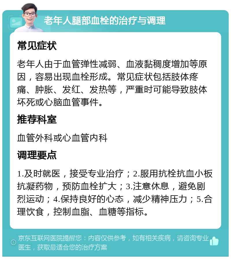 老年人腿部血栓的治疗与调理 常见症状 老年人由于血管弹性减弱、血液黏稠度增加等原因，容易出现血栓形成。常见症状包括肢体疼痛、肿胀、发红、发热等，严重时可能导致肢体坏死或心脑血管事件。 推荐科室 血管外科或心血管内科 调理要点 1.及时就医，接受专业治疗；2.服用抗栓抗血小板抗凝药物，预防血栓扩大；3.注意休息，避免剧烈运动；4.保持良好的心态，减少精神压力；5.合理饮食，控制血脂、血糖等指标。