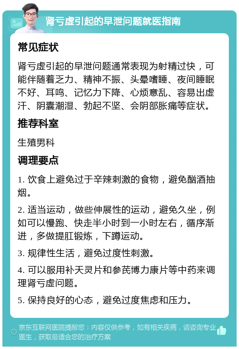 肾亏虚引起的早泄问题就医指南 常见症状 肾亏虚引起的早泄问题通常表现为射精过快，可能伴随着乏力、精神不振、头晕嗜睡、夜间睡眠不好、耳鸣、记忆力下降、心烦意乱、容易出虚汗、阴囊潮湿、勃起不坚、会阴部胀痛等症状。 推荐科室 生殖男科 调理要点 1. 饮食上避免过于辛辣刺激的食物，避免酗酒抽烟。 2. 适当运动，做些伸展性的运动，避免久坐，例如可以慢跑、快走半小时到一小时左右，循序渐进，多做提肛锻炼，下蹲运动。 3. 规律性生活，避免过度性刺激。 4. 可以服用补天灵片和参芪博力康片等中药来调理肾亏虚问题。 5. 保持良好的心态，避免过度焦虑和压力。