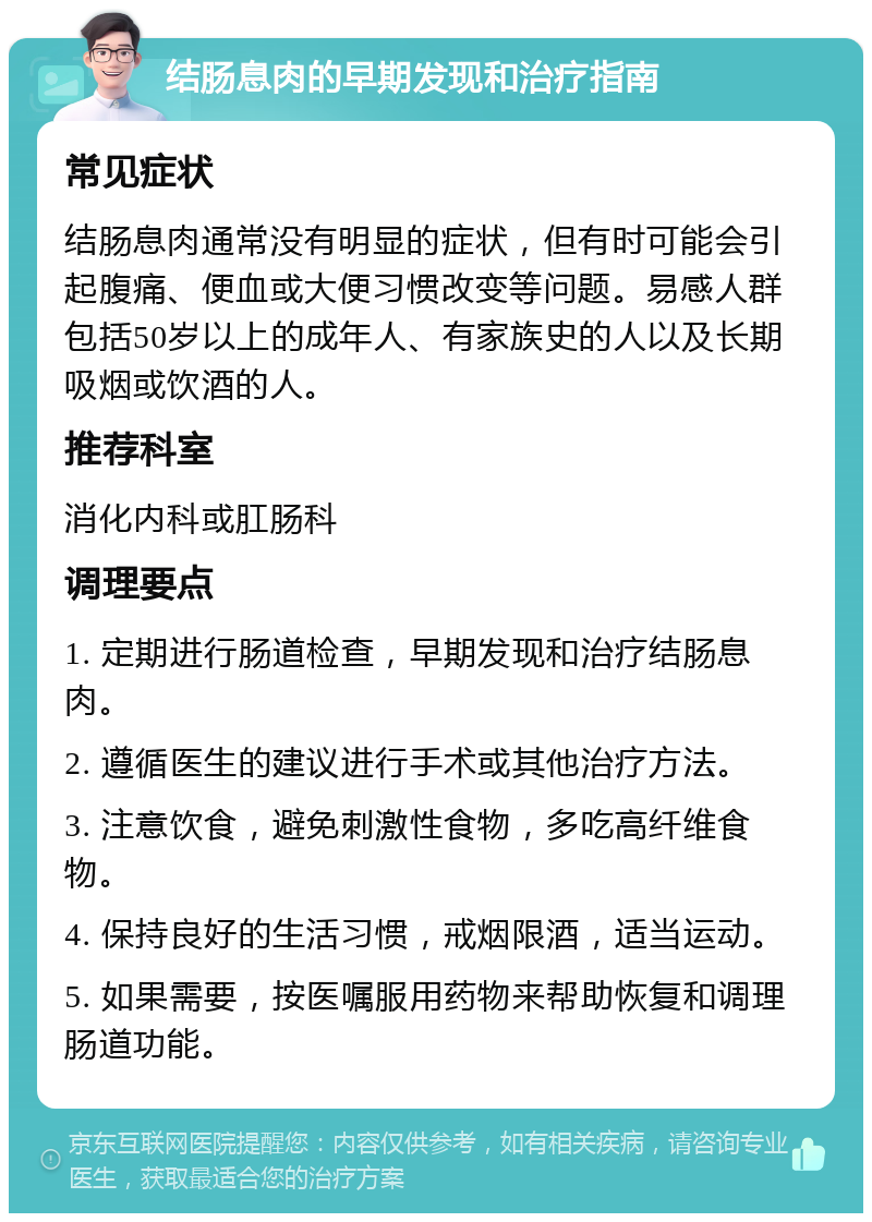 结肠息肉的早期发现和治疗指南 常见症状 结肠息肉通常没有明显的症状，但有时可能会引起腹痛、便血或大便习惯改变等问题。易感人群包括50岁以上的成年人、有家族史的人以及长期吸烟或饮酒的人。 推荐科室 消化内科或肛肠科 调理要点 1. 定期进行肠道检查，早期发现和治疗结肠息肉。 2. 遵循医生的建议进行手术或其他治疗方法。 3. 注意饮食，避免刺激性食物，多吃高纤维食物。 4. 保持良好的生活习惯，戒烟限酒，适当运动。 5. 如果需要，按医嘱服用药物来帮助恢复和调理肠道功能。