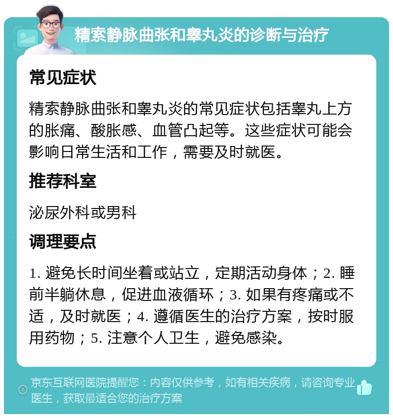 精索静脉曲张和睾丸炎的诊断与治疗 常见症状 精索静脉曲张和睾丸炎的常见症状包括睾丸上方的胀痛、酸胀感、血管凸起等。这些症状可能会影响日常生活和工作，需要及时就医。 推荐科室 泌尿外科或男科 调理要点 1. 避免长时间坐着或站立，定期活动身体；2. 睡前半躺休息，促进血液循环；3. 如果有疼痛或不适，及时就医；4. 遵循医生的治疗方案，按时服用药物；5. 注意个人卫生，避免感染。