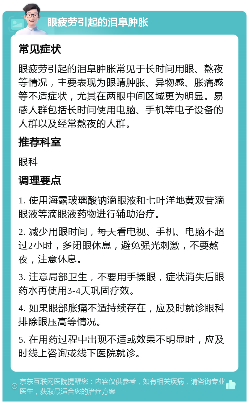 眼疲劳引起的泪阜肿胀 常见症状 眼疲劳引起的泪阜肿胀常见于长时间用眼、熬夜等情况，主要表现为眼睛肿胀、异物感、胀痛感等不适症状，尤其在两眼中间区域更为明显。易感人群包括长时间使用电脑、手机等电子设备的人群以及经常熬夜的人群。 推荐科室 眼科 调理要点 1. 使用海露玻璃酸钠滴眼液和七叶洋地黄双苷滴眼液等滴眼液药物进行辅助治疗。 2. 减少用眼时间，每天看电视、手机、电脑不超过2小时，多闭眼休息，避免强光刺激，不要熬夜，注意休息。 3. 注意局部卫生，不要用手揉眼，症状消失后眼药水再使用3-4天巩固疗效。 4. 如果眼部胀痛不适持续存在，应及时就诊眼科排除眼压高等情况。 5. 在用药过程中出现不适或效果不明显时，应及时线上咨询或线下医院就诊。