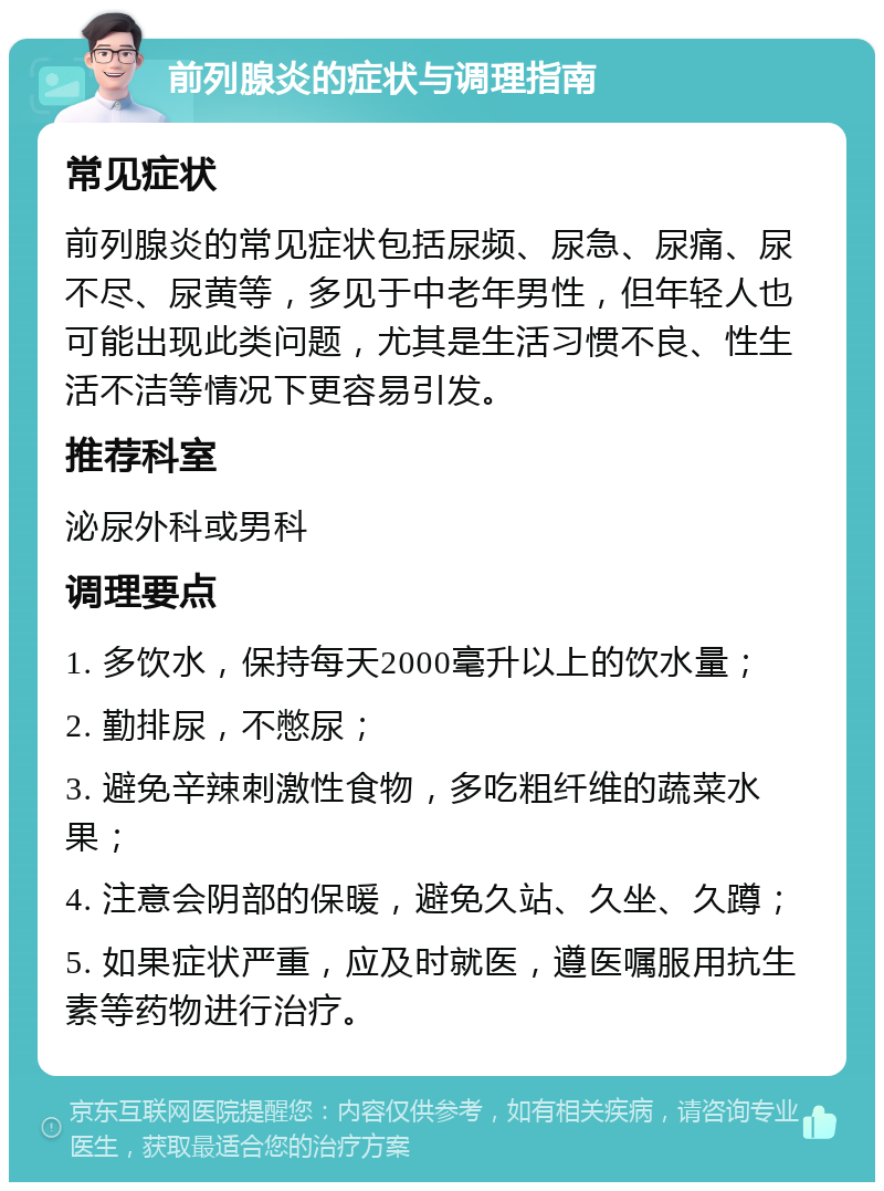 前列腺炎的症状与调理指南 常见症状 前列腺炎的常见症状包括尿频、尿急、尿痛、尿不尽、尿黄等，多见于中老年男性，但年轻人也可能出现此类问题，尤其是生活习惯不良、性生活不洁等情况下更容易引发。 推荐科室 泌尿外科或男科 调理要点 1. 多饮水，保持每天2000毫升以上的饮水量； 2. 勤排尿，不憋尿； 3. 避免辛辣刺激性食物，多吃粗纤维的蔬菜水果； 4. 注意会阴部的保暖，避免久站、久坐、久蹲； 5. 如果症状严重，应及时就医，遵医嘱服用抗生素等药物进行治疗。