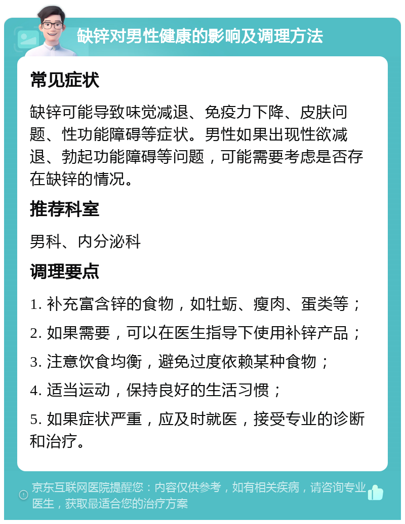 缺锌对男性健康的影响及调理方法 常见症状 缺锌可能导致味觉减退、免疫力下降、皮肤问题、性功能障碍等症状。男性如果出现性欲减退、勃起功能障碍等问题，可能需要考虑是否存在缺锌的情况。 推荐科室 男科、内分泌科 调理要点 1. 补充富含锌的食物，如牡蛎、瘦肉、蛋类等； 2. 如果需要，可以在医生指导下使用补锌产品； 3. 注意饮食均衡，避免过度依赖某种食物； 4. 适当运动，保持良好的生活习惯； 5. 如果症状严重，应及时就医，接受专业的诊断和治疗。