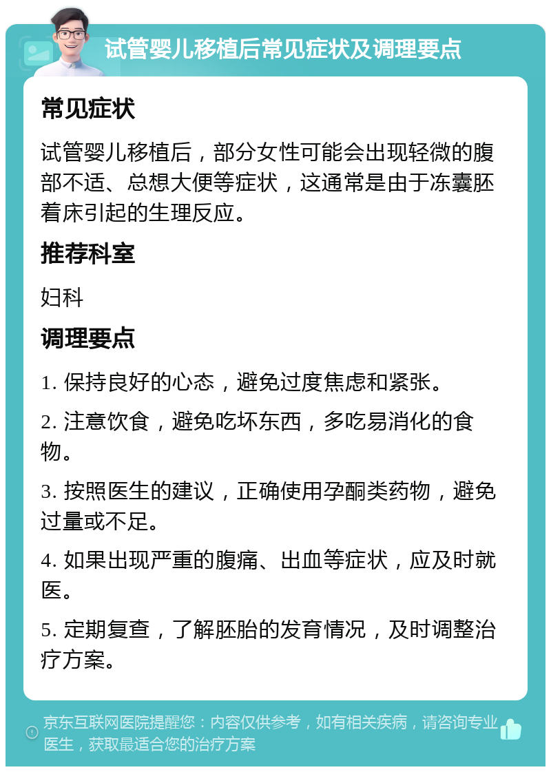 试管婴儿移植后常见症状及调理要点 常见症状 试管婴儿移植后，部分女性可能会出现轻微的腹部不适、总想大便等症状，这通常是由于冻囊胚着床引起的生理反应。 推荐科室 妇科 调理要点 1. 保持良好的心态，避免过度焦虑和紧张。 2. 注意饮食，避免吃坏东西，多吃易消化的食物。 3. 按照医生的建议，正确使用孕酮类药物，避免过量或不足。 4. 如果出现严重的腹痛、出血等症状，应及时就医。 5. 定期复查，了解胚胎的发育情况，及时调整治疗方案。