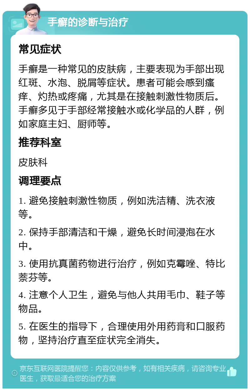 手癣的诊断与治疗 常见症状 手癣是一种常见的皮肤病，主要表现为手部出现红斑、水泡、脱屑等症状。患者可能会感到瘙痒、灼热或疼痛，尤其是在接触刺激性物质后。手癣多见于手部经常接触水或化学品的人群，例如家庭主妇、厨师等。 推荐科室 皮肤科 调理要点 1. 避免接触刺激性物质，例如洗洁精、洗衣液等。 2. 保持手部清洁和干燥，避免长时间浸泡在水中。 3. 使用抗真菌药物进行治疗，例如克霉唑、特比萘芬等。 4. 注意个人卫生，避免与他人共用毛巾、鞋子等物品。 5. 在医生的指导下，合理使用外用药膏和口服药物，坚持治疗直至症状完全消失。