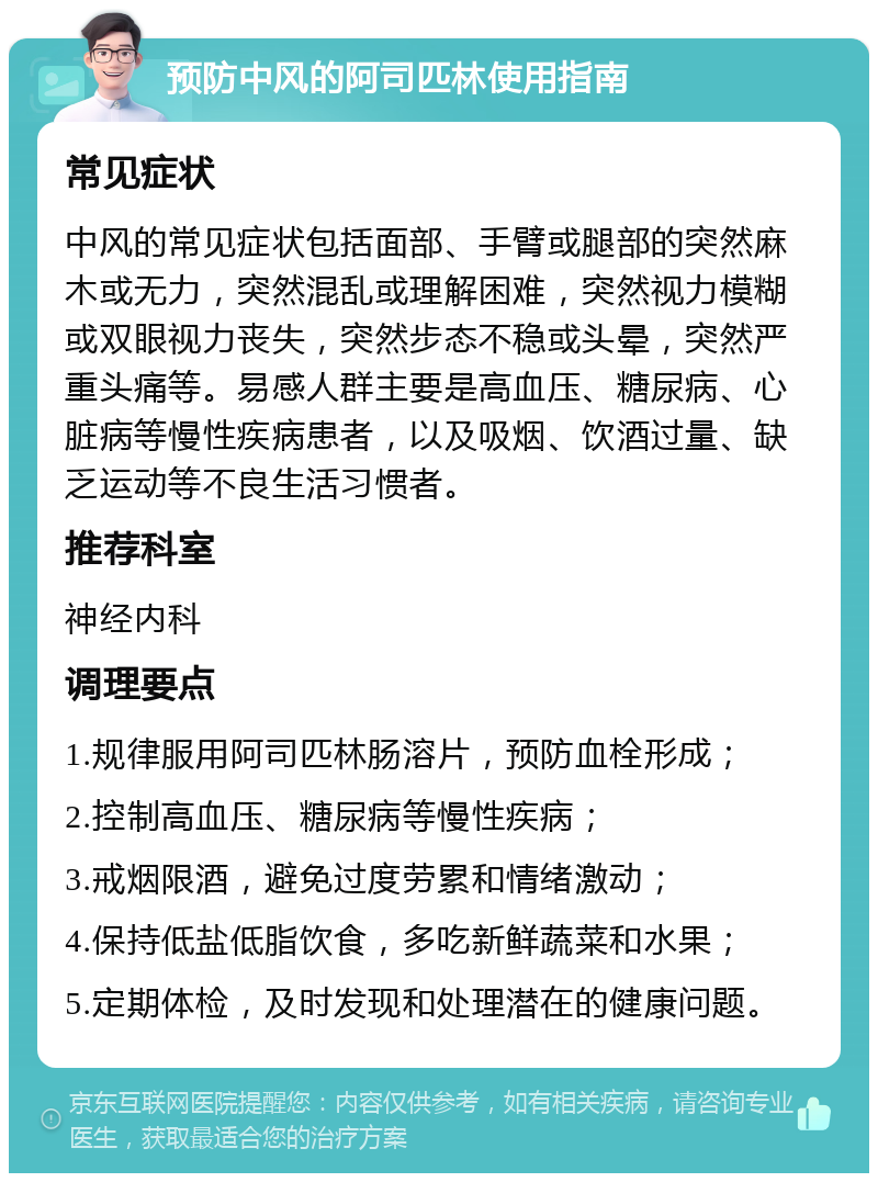 预防中风的阿司匹林使用指南 常见症状 中风的常见症状包括面部、手臂或腿部的突然麻木或无力，突然混乱或理解困难，突然视力模糊或双眼视力丧失，突然步态不稳或头晕，突然严重头痛等。易感人群主要是高血压、糖尿病、心脏病等慢性疾病患者，以及吸烟、饮酒过量、缺乏运动等不良生活习惯者。 推荐科室 神经内科 调理要点 1.规律服用阿司匹林肠溶片，预防血栓形成； 2.控制高血压、糖尿病等慢性疾病； 3.戒烟限酒，避免过度劳累和情绪激动； 4.保持低盐低脂饮食，多吃新鲜蔬菜和水果； 5.定期体检，及时发现和处理潜在的健康问题。