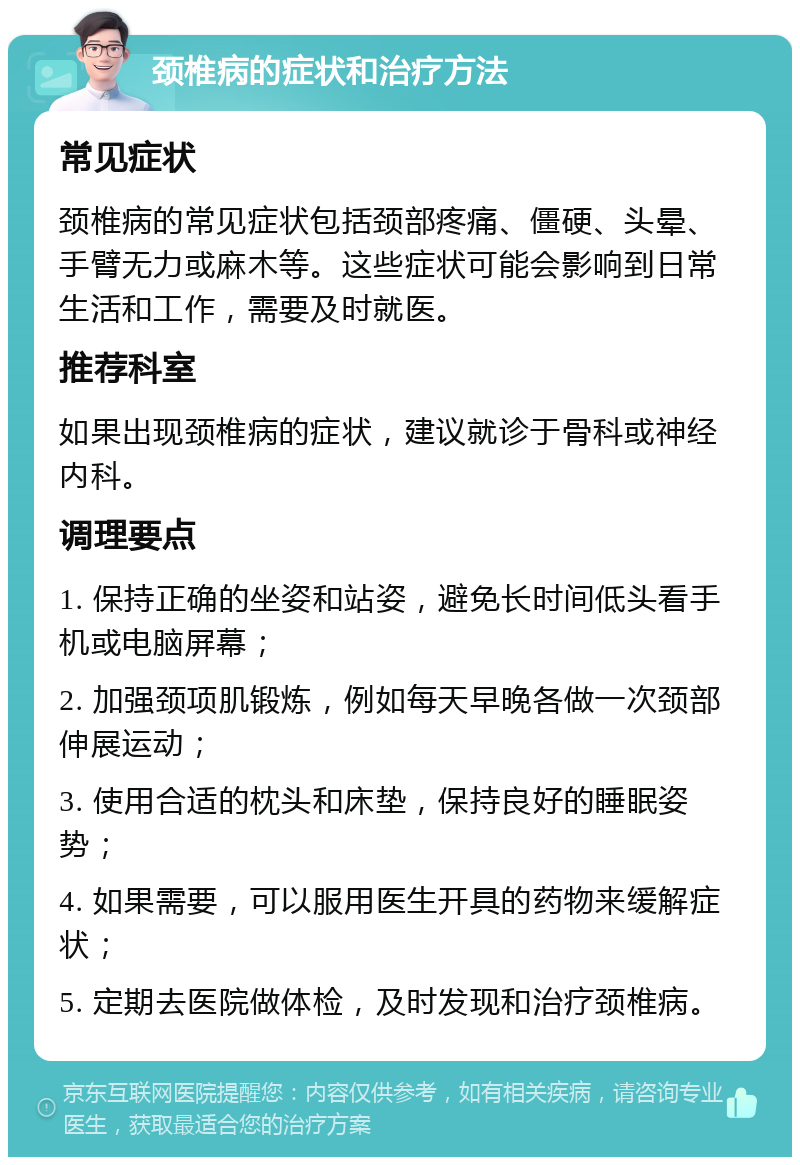 颈椎病的症状和治疗方法 常见症状 颈椎病的常见症状包括颈部疼痛、僵硬、头晕、手臂无力或麻木等。这些症状可能会影响到日常生活和工作，需要及时就医。 推荐科室 如果出现颈椎病的症状，建议就诊于骨科或神经内科。 调理要点 1. 保持正确的坐姿和站姿，避免长时间低头看手机或电脑屏幕； 2. 加强颈项肌锻炼，例如每天早晚各做一次颈部伸展运动； 3. 使用合适的枕头和床垫，保持良好的睡眠姿势； 4. 如果需要，可以服用医生开具的药物来缓解症状； 5. 定期去医院做体检，及时发现和治疗颈椎病。