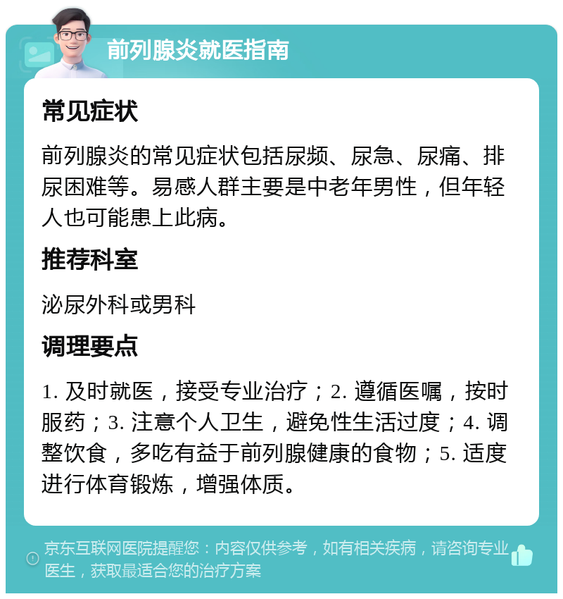 前列腺炎就医指南 常见症状 前列腺炎的常见症状包括尿频、尿急、尿痛、排尿困难等。易感人群主要是中老年男性，但年轻人也可能患上此病。 推荐科室 泌尿外科或男科 调理要点 1. 及时就医，接受专业治疗；2. 遵循医嘱，按时服药；3. 注意个人卫生，避免性生活过度；4. 调整饮食，多吃有益于前列腺健康的食物；5. 适度进行体育锻炼，增强体质。