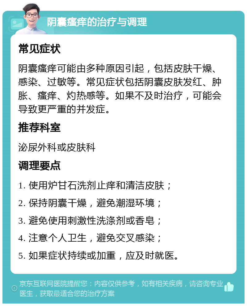 阴囊瘙痒的治疗与调理 常见症状 阴囊瘙痒可能由多种原因引起，包括皮肤干燥、感染、过敏等。常见症状包括阴囊皮肤发红、肿胀、瘙痒、灼热感等。如果不及时治疗，可能会导致更严重的并发症。 推荐科室 泌尿外科或皮肤科 调理要点 1. 使用炉甘石洗剂止痒和清洁皮肤； 2. 保持阴囊干燥，避免潮湿环境； 3. 避免使用刺激性洗涤剂或香皂； 4. 注意个人卫生，避免交叉感染； 5. 如果症状持续或加重，应及时就医。