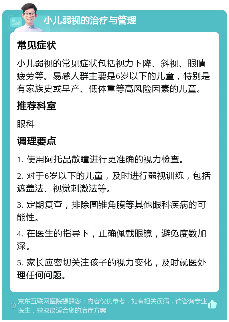 小儿弱视的治疗与管理 常见症状 小儿弱视的常见症状包括视力下降、斜视、眼睛疲劳等。易感人群主要是6岁以下的儿童，特别是有家族史或早产、低体重等高风险因素的儿童。 推荐科室 眼科 调理要点 1. 使用阿托品散瞳进行更准确的视力检查。 2. 对于6岁以下的儿童，及时进行弱视训练，包括遮盖法、视觉刺激法等。 3. 定期复查，排除圆锥角膜等其他眼科疾病的可能性。 4. 在医生的指导下，正确佩戴眼镜，避免度数加深。 5. 家长应密切关注孩子的视力变化，及时就医处理任何问题。