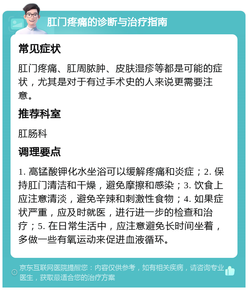 肛门疼痛的诊断与治疗指南 常见症状 肛门疼痛、肛周脓肿、皮肤湿疹等都是可能的症状，尤其是对于有过手术史的人来说更需要注意。 推荐科室 肛肠科 调理要点 1. 高锰酸钾化水坐浴可以缓解疼痛和炎症；2. 保持肛门清洁和干燥，避免摩擦和感染；3. 饮食上应注意清淡，避免辛辣和刺激性食物；4. 如果症状严重，应及时就医，进行进一步的检查和治疗；5. 在日常生活中，应注意避免长时间坐着，多做一些有氧运动来促进血液循环。