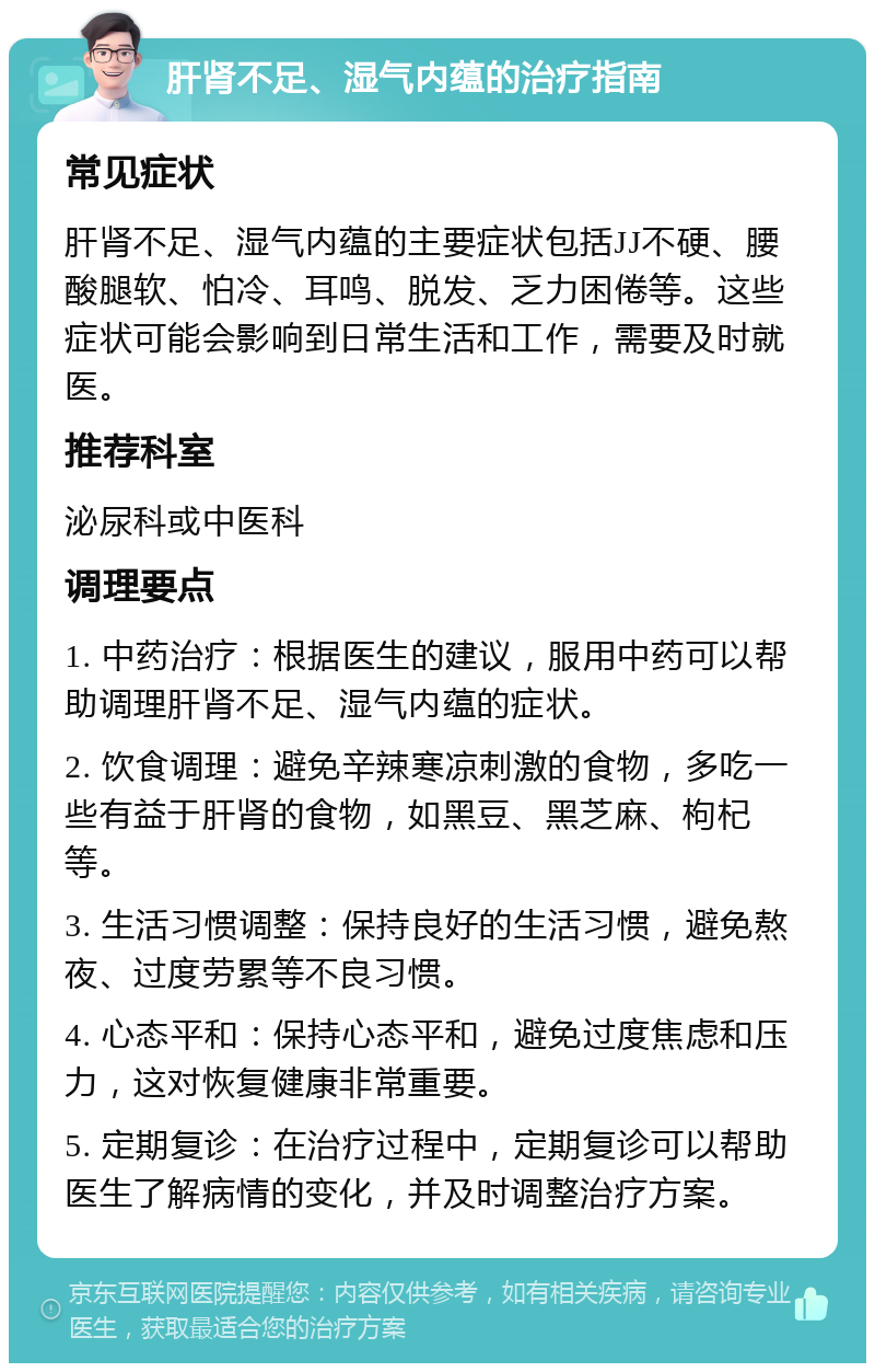 肝肾不足、湿气内蕴的治疗指南 常见症状 肝肾不足、湿气内蕴的主要症状包括JJ不硬、腰酸腿软、怕冷、耳鸣、脱发、乏力困倦等。这些症状可能会影响到日常生活和工作，需要及时就医。 推荐科室 泌尿科或中医科 调理要点 1. 中药治疗：根据医生的建议，服用中药可以帮助调理肝肾不足、湿气内蕴的症状。 2. 饮食调理：避免辛辣寒凉刺激的食物，多吃一些有益于肝肾的食物，如黑豆、黑芝麻、枸杞等。 3. 生活习惯调整：保持良好的生活习惯，避免熬夜、过度劳累等不良习惯。 4. 心态平和：保持心态平和，避免过度焦虑和压力，这对恢复健康非常重要。 5. 定期复诊：在治疗过程中，定期复诊可以帮助医生了解病情的变化，并及时调整治疗方案。