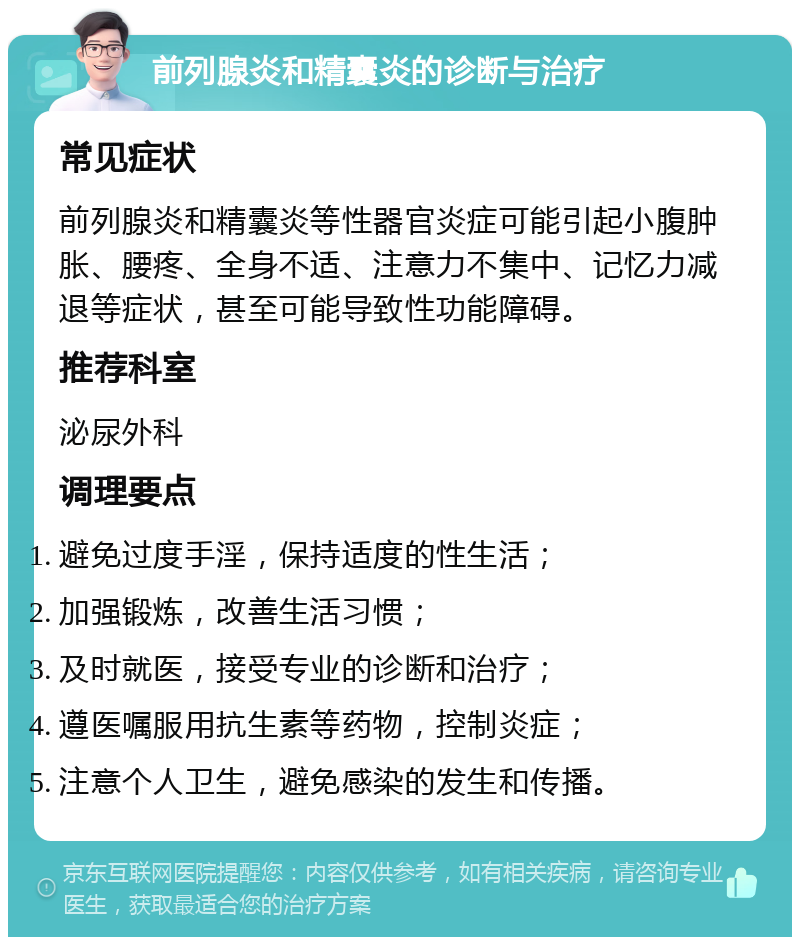 前列腺炎和精囊炎的诊断与治疗 常见症状 前列腺炎和精囊炎等性器官炎症可能引起小腹肿胀、腰疼、全身不适、注意力不集中、记忆力减退等症状，甚至可能导致性功能障碍。 推荐科室 泌尿外科 调理要点 避免过度手淫，保持适度的性生活； 加强锻炼，改善生活习惯； 及时就医，接受专业的诊断和治疗； 遵医嘱服用抗生素等药物，控制炎症； 注意个人卫生，避免感染的发生和传播。