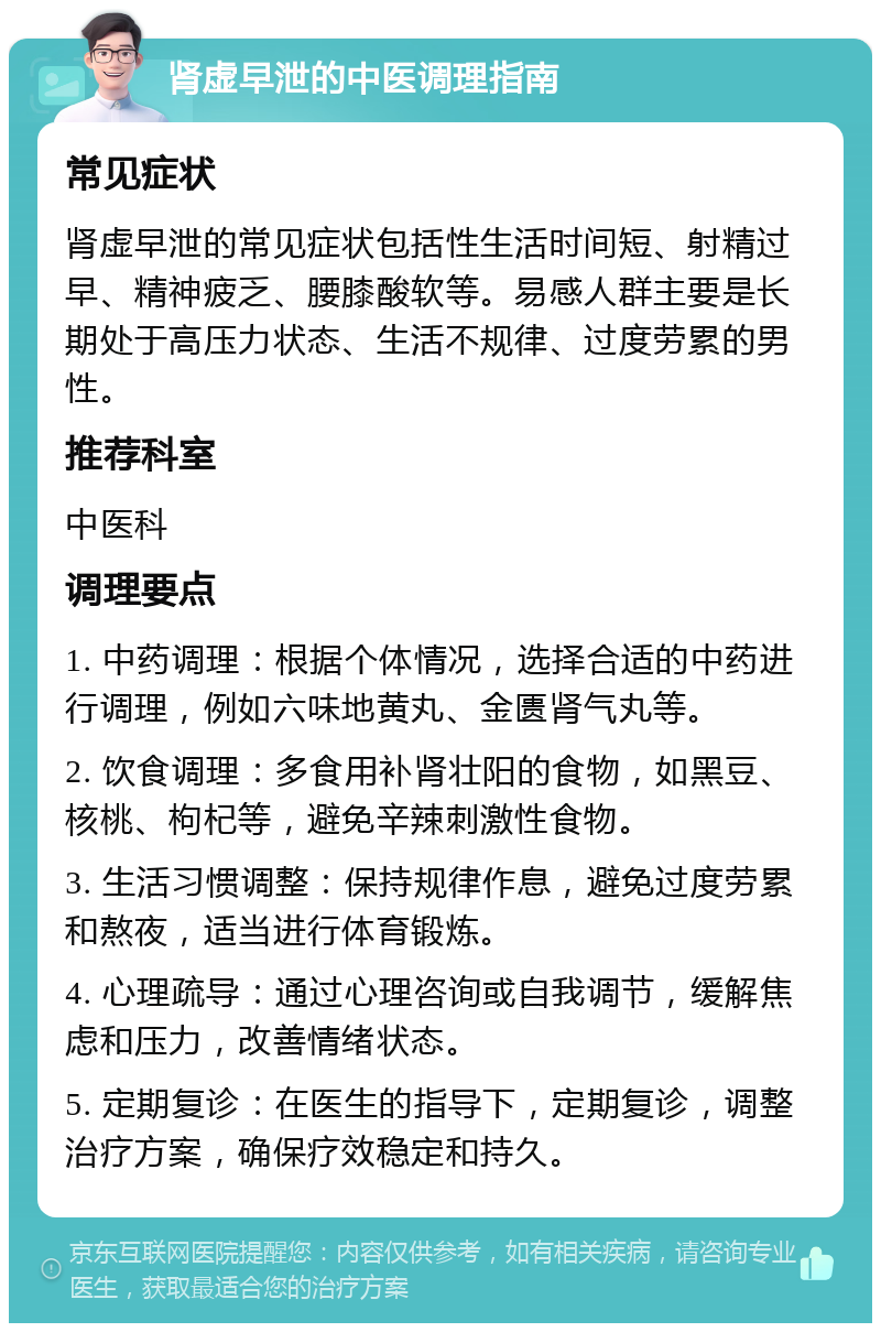 肾虚早泄的中医调理指南 常见症状 肾虚早泄的常见症状包括性生活时间短、射精过早、精神疲乏、腰膝酸软等。易感人群主要是长期处于高压力状态、生活不规律、过度劳累的男性。 推荐科室 中医科 调理要点 1. 中药调理：根据个体情况，选择合适的中药进行调理，例如六味地黄丸、金匮肾气丸等。 2. 饮食调理：多食用补肾壮阳的食物，如黑豆、核桃、枸杞等，避免辛辣刺激性食物。 3. 生活习惯调整：保持规律作息，避免过度劳累和熬夜，适当进行体育锻炼。 4. 心理疏导：通过心理咨询或自我调节，缓解焦虑和压力，改善情绪状态。 5. 定期复诊：在医生的指导下，定期复诊，调整治疗方案，确保疗效稳定和持久。