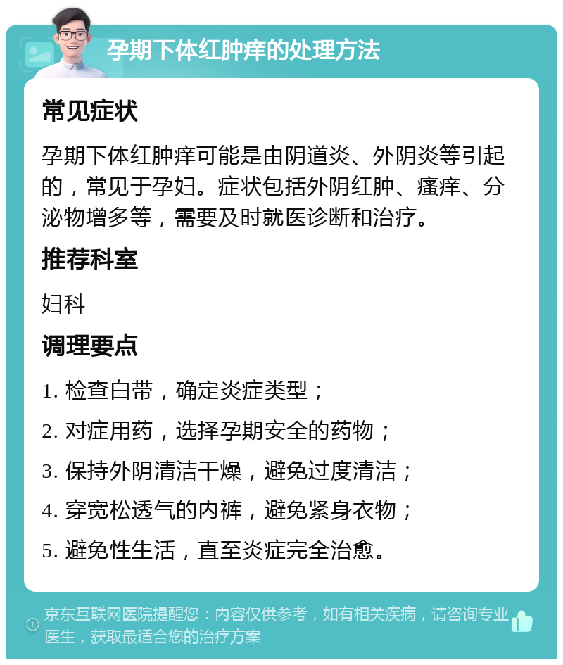 孕期下体红肿痒的处理方法 常见症状 孕期下体红肿痒可能是由阴道炎、外阴炎等引起的，常见于孕妇。症状包括外阴红肿、瘙痒、分泌物增多等，需要及时就医诊断和治疗。 推荐科室 妇科 调理要点 1. 检查白带，确定炎症类型； 2. 对症用药，选择孕期安全的药物； 3. 保持外阴清洁干燥，避免过度清洁； 4. 穿宽松透气的内裤，避免紧身衣物； 5. 避免性生活，直至炎症完全治愈。