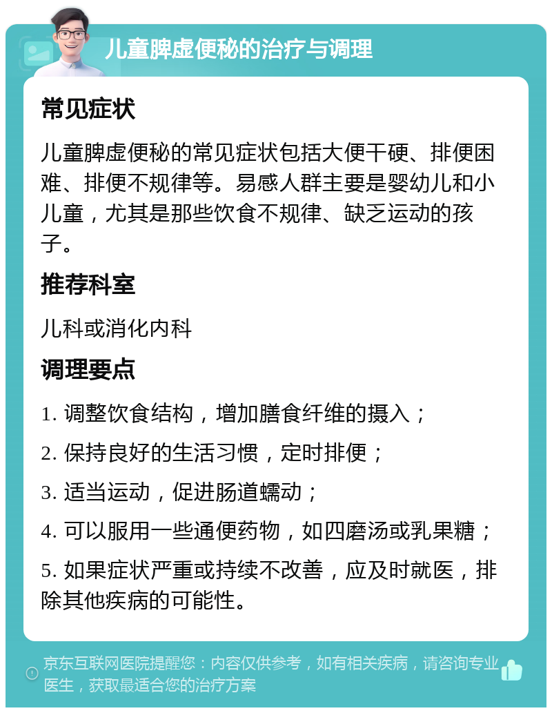 儿童脾虚便秘的治疗与调理 常见症状 儿童脾虚便秘的常见症状包括大便干硬、排便困难、排便不规律等。易感人群主要是婴幼儿和小儿童，尤其是那些饮食不规律、缺乏运动的孩子。 推荐科室 儿科或消化内科 调理要点 1. 调整饮食结构，增加膳食纤维的摄入； 2. 保持良好的生活习惯，定时排便； 3. 适当运动，促进肠道蠕动； 4. 可以服用一些通便药物，如四磨汤或乳果糖； 5. 如果症状严重或持续不改善，应及时就医，排除其他疾病的可能性。