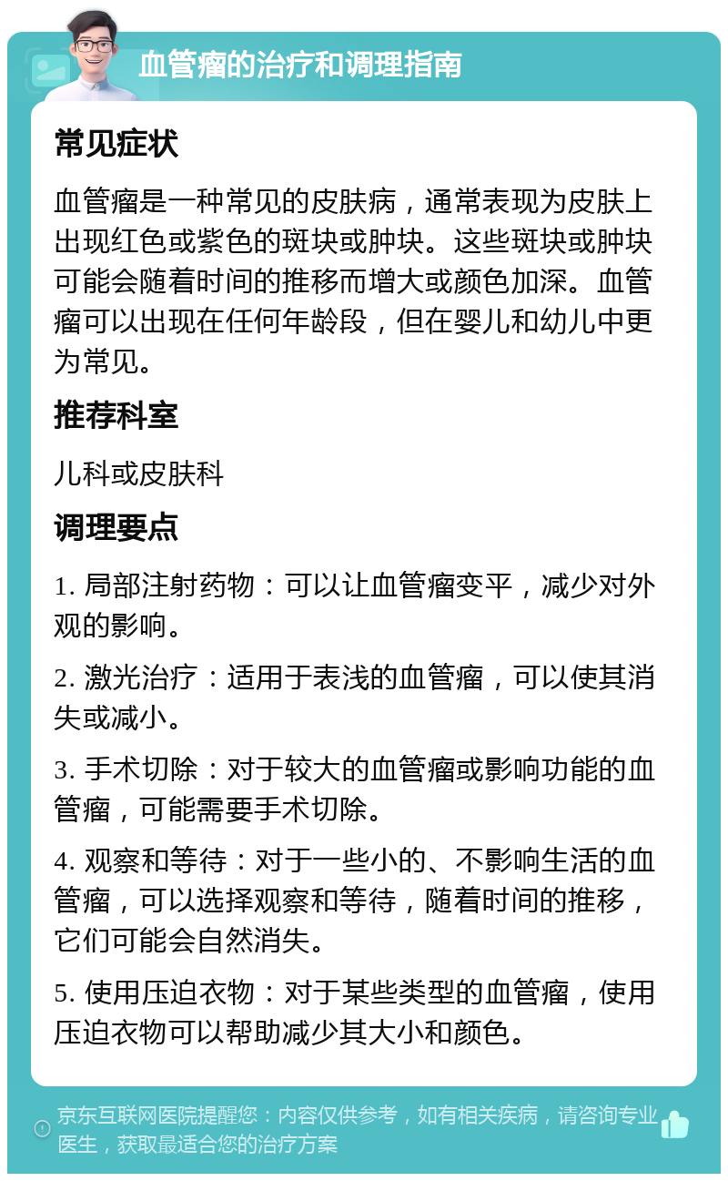 血管瘤的治疗和调理指南 常见症状 血管瘤是一种常见的皮肤病，通常表现为皮肤上出现红色或紫色的斑块或肿块。这些斑块或肿块可能会随着时间的推移而增大或颜色加深。血管瘤可以出现在任何年龄段，但在婴儿和幼儿中更为常见。 推荐科室 儿科或皮肤科 调理要点 1. 局部注射药物：可以让血管瘤变平，减少对外观的影响。 2. 激光治疗：适用于表浅的血管瘤，可以使其消失或减小。 3. 手术切除：对于较大的血管瘤或影响功能的血管瘤，可能需要手术切除。 4. 观察和等待：对于一些小的、不影响生活的血管瘤，可以选择观察和等待，随着时间的推移，它们可能会自然消失。 5. 使用压迫衣物：对于某些类型的血管瘤，使用压迫衣物可以帮助减少其大小和颜色。