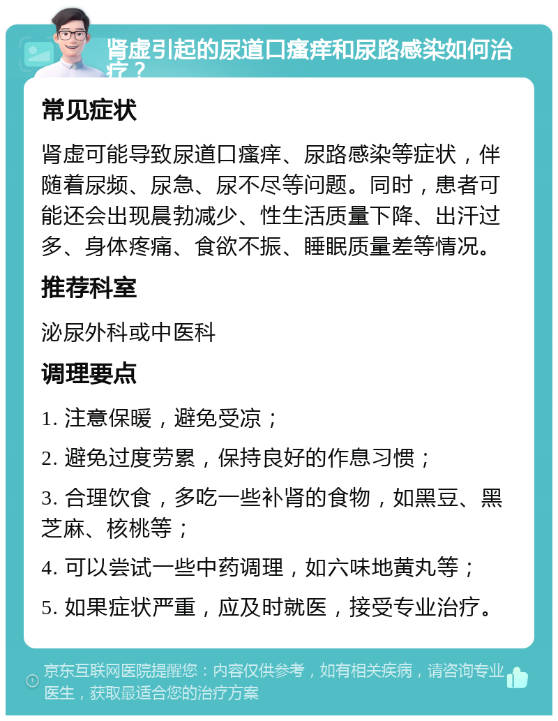 肾虚引起的尿道口瘙痒和尿路感染如何治疗？ 常见症状 肾虚可能导致尿道口瘙痒、尿路感染等症状，伴随着尿频、尿急、尿不尽等问题。同时，患者可能还会出现晨勃减少、性生活质量下降、出汗过多、身体疼痛、食欲不振、睡眠质量差等情况。 推荐科室 泌尿外科或中医科 调理要点 1. 注意保暖，避免受凉； 2. 避免过度劳累，保持良好的作息习惯； 3. 合理饮食，多吃一些补肾的食物，如黑豆、黑芝麻、核桃等； 4. 可以尝试一些中药调理，如六味地黄丸等； 5. 如果症状严重，应及时就医，接受专业治疗。