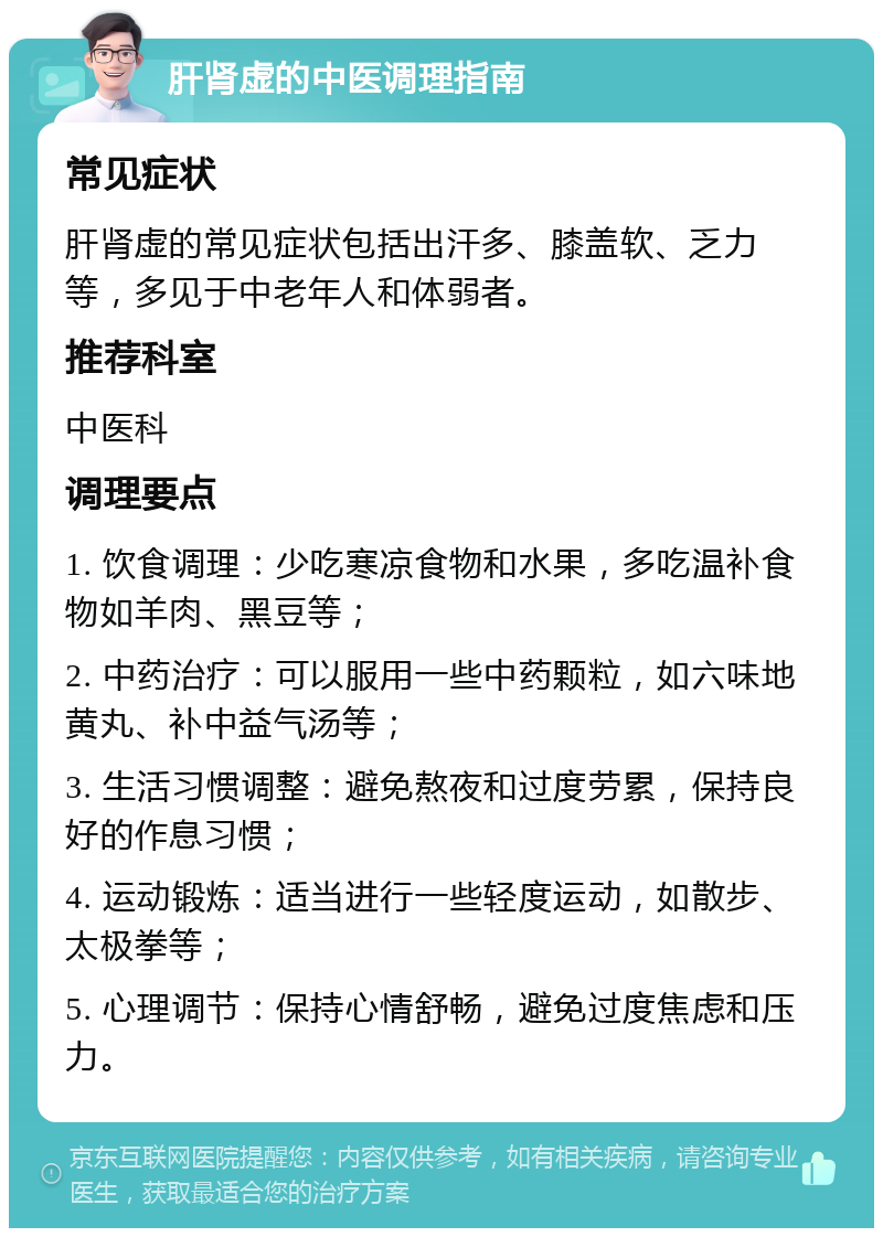 肝肾虚的中医调理指南 常见症状 肝肾虚的常见症状包括出汗多、膝盖软、乏力等，多见于中老年人和体弱者。 推荐科室 中医科 调理要点 1. 饮食调理：少吃寒凉食物和水果，多吃温补食物如羊肉、黑豆等； 2. 中药治疗：可以服用一些中药颗粒，如六味地黄丸、补中益气汤等； 3. 生活习惯调整：避免熬夜和过度劳累，保持良好的作息习惯； 4. 运动锻炼：适当进行一些轻度运动，如散步、太极拳等； 5. 心理调节：保持心情舒畅，避免过度焦虑和压力。