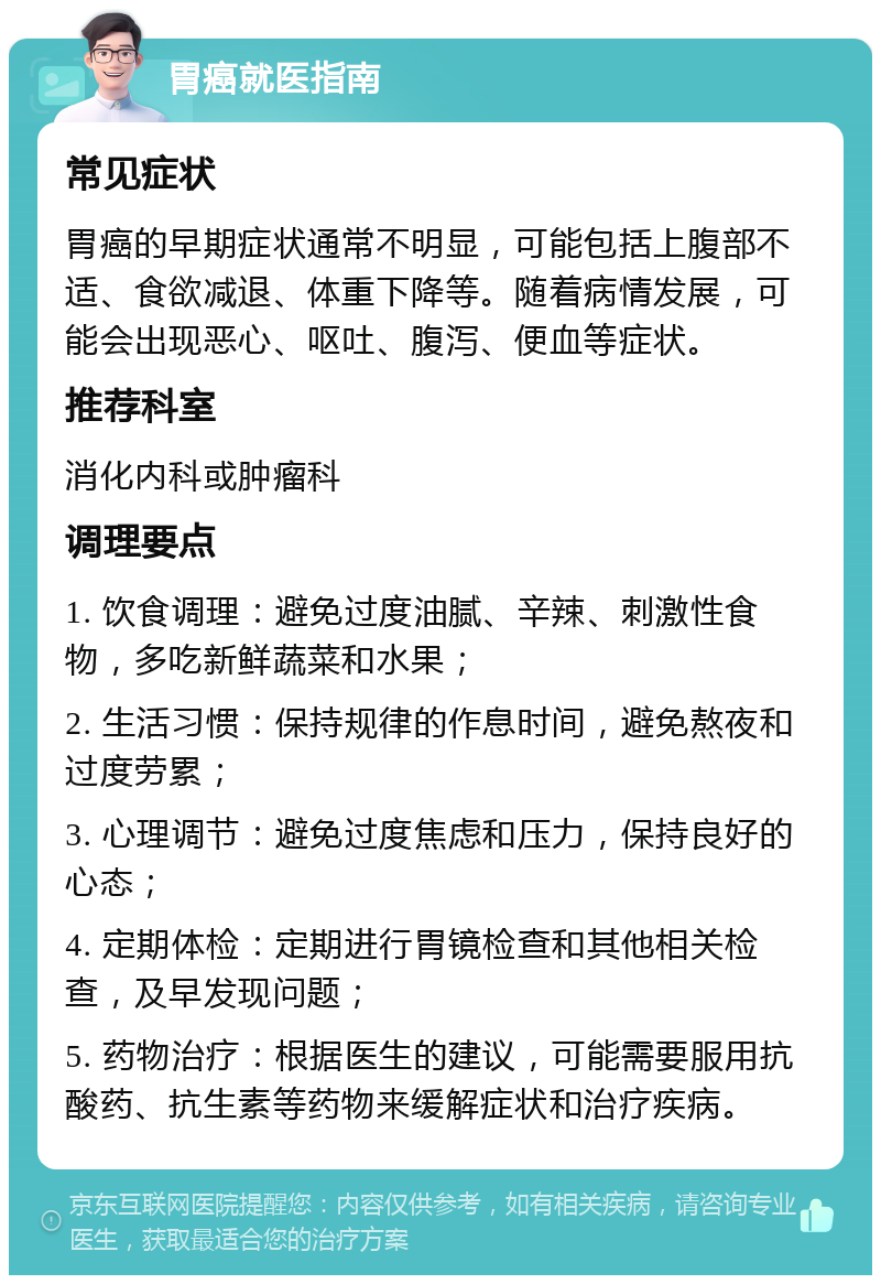 胃癌就医指南 常见症状 胃癌的早期症状通常不明显，可能包括上腹部不适、食欲减退、体重下降等。随着病情发展，可能会出现恶心、呕吐、腹泻、便血等症状。 推荐科室 消化内科或肿瘤科 调理要点 1. 饮食调理：避免过度油腻、辛辣、刺激性食物，多吃新鲜蔬菜和水果； 2. 生活习惯：保持规律的作息时间，避免熬夜和过度劳累； 3. 心理调节：避免过度焦虑和压力，保持良好的心态； 4. 定期体检：定期进行胃镜检查和其他相关检查，及早发现问题； 5. 药物治疗：根据医生的建议，可能需要服用抗酸药、抗生素等药物来缓解症状和治疗疾病。