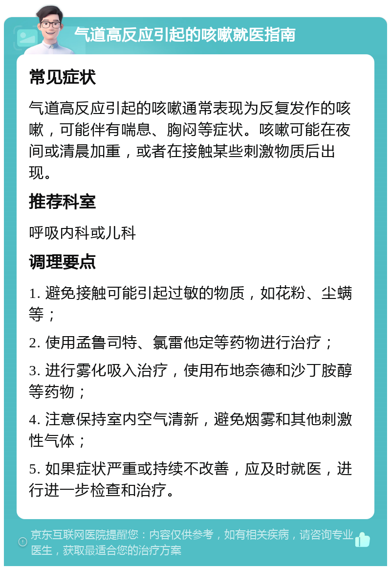 气道高反应引起的咳嗽就医指南 常见症状 气道高反应引起的咳嗽通常表现为反复发作的咳嗽，可能伴有喘息、胸闷等症状。咳嗽可能在夜间或清晨加重，或者在接触某些刺激物质后出现。 推荐科室 呼吸内科或儿科 调理要点 1. 避免接触可能引起过敏的物质，如花粉、尘螨等； 2. 使用孟鲁司特、氯雷他定等药物进行治疗； 3. 进行雾化吸入治疗，使用布地奈德和沙丁胺醇等药物； 4. 注意保持室内空气清新，避免烟雾和其他刺激性气体； 5. 如果症状严重或持续不改善，应及时就医，进行进一步检查和治疗。