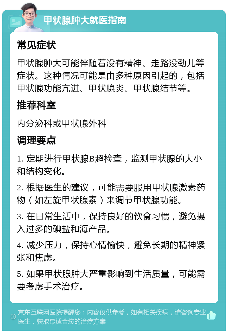 甲状腺肿大就医指南 常见症状 甲状腺肿大可能伴随着没有精神、走路没劲儿等症状。这种情况可能是由多种原因引起的，包括甲状腺功能亢进、甲状腺炎、甲状腺结节等。 推荐科室 内分泌科或甲状腺外科 调理要点 1. 定期进行甲状腺B超检查，监测甲状腺的大小和结构变化。 2. 根据医生的建议，可能需要服用甲状腺激素药物（如左旋甲状腺素）来调节甲状腺功能。 3. 在日常生活中，保持良好的饮食习惯，避免摄入过多的碘盐和海产品。 4. 减少压力，保持心情愉快，避免长期的精神紧张和焦虑。 5. 如果甲状腺肿大严重影响到生活质量，可能需要考虑手术治疗。