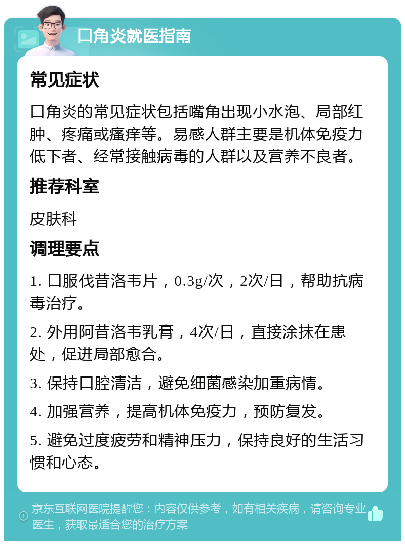 口角炎就医指南 常见症状 口角炎的常见症状包括嘴角出现小水泡、局部红肿、疼痛或瘙痒等。易感人群主要是机体免疫力低下者、经常接触病毒的人群以及营养不良者。 推荐科室 皮肤科 调理要点 1. 口服伐昔洛韦片，0.3g/次，2次/日，帮助抗病毒治疗。 2. 外用阿昔洛韦乳膏，4次/日，直接涂抹在患处，促进局部愈合。 3. 保持口腔清洁，避免细菌感染加重病情。 4. 加强营养，提高机体免疫力，预防复发。 5. 避免过度疲劳和精神压力，保持良好的生活习惯和心态。